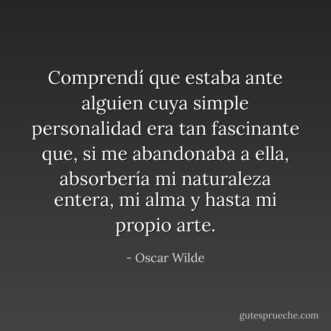 Comprendí que estaba ante alguien cuya simple personalidad era tan fascinante que, si me abandonaba a ella, absorbería mi naturaleza entera, mi alma y hasta mi propio arte. - Oscar Wilde