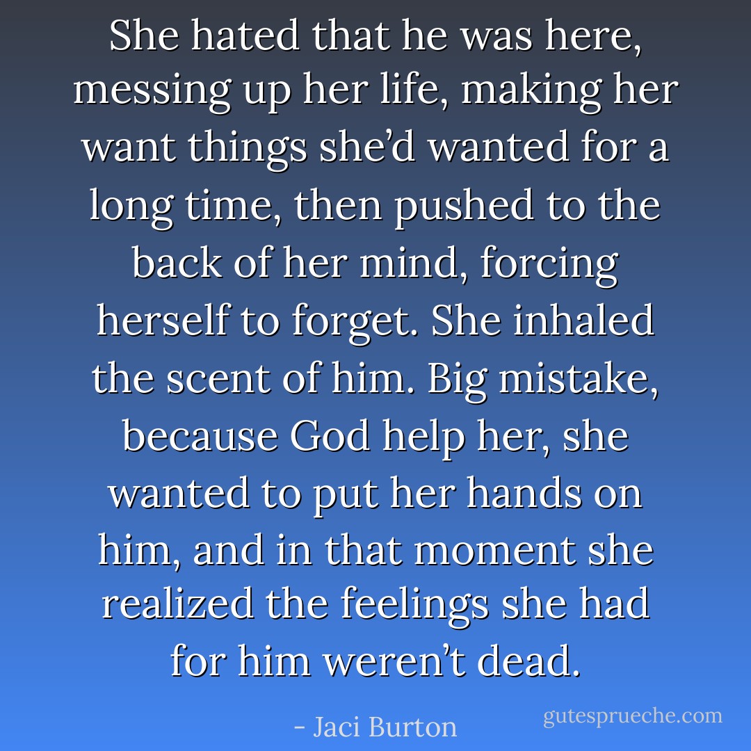 She hated that he was here, messing up her life, making her want things she’d wanted for a long time, then pushed to the back of her mind, forcing herself to forget.<br />She inhaled the scent of him. Big mistake, because God help her, she wanted to put her hands on him, and in that moment she realized the feelings she had for him weren’t dead. - Jaci Burton