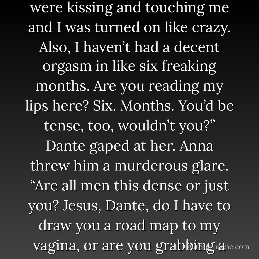 She threw her hands in the air. “Of course I was tense. You were kissing and touching me and I was turned on like crazy. Also, I haven’t had a decent orgasm in like six freaking months. Are you reading my lips here? Six. Months. You’d be tense, too, wouldn’t you?”<br />Dante gaped at her. Anna threw him a murderous glare.<br />“Are all men this dense or just you? Jesus, Dante, do I have to draw you a road map to my vagina, or are you grabbing a clue? - Jaci Burton