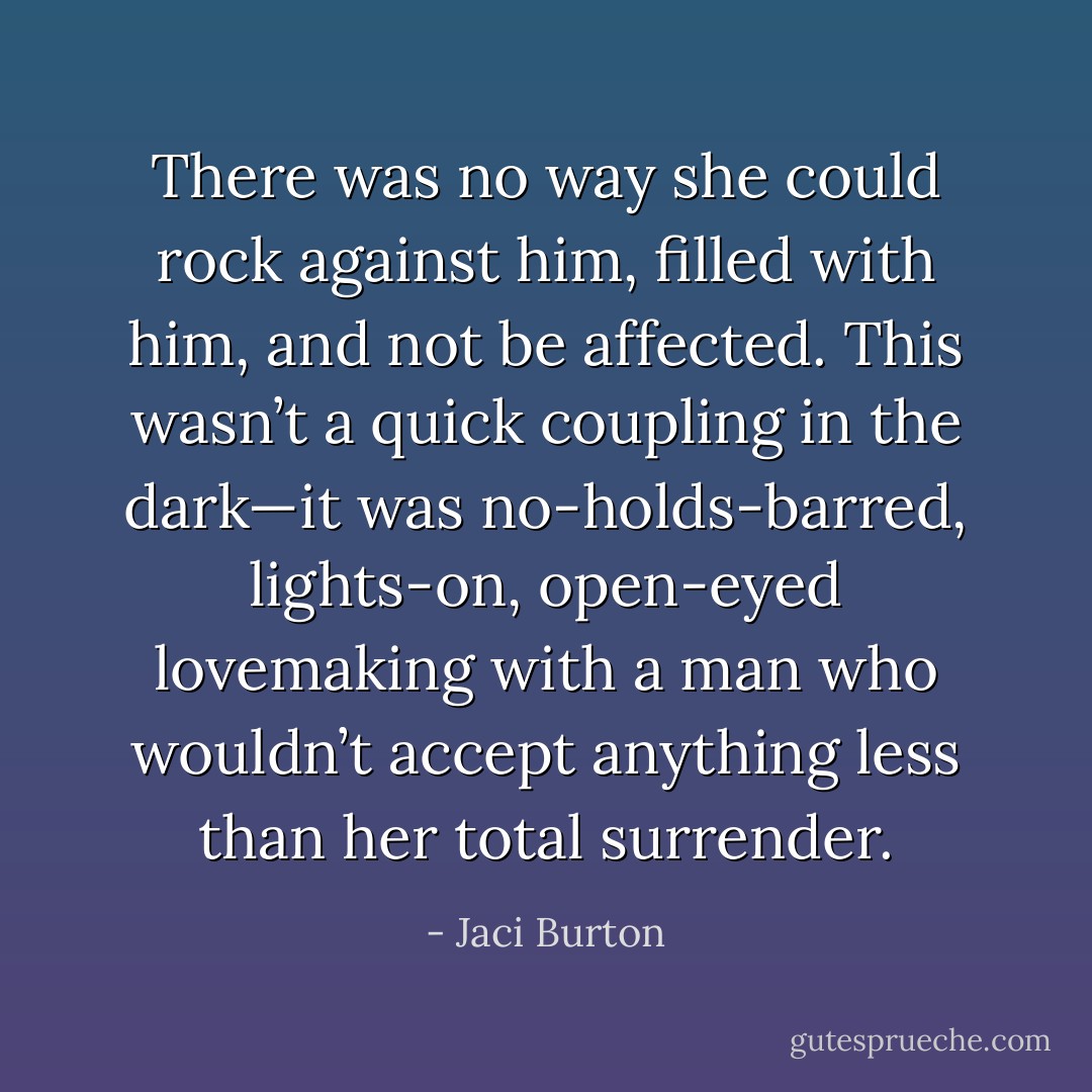 There was no way she could rock against him, filled with him, and not be affected. This wasn’t a quick coupling in the dark—it was no-holds-barred, lights-on, open-eyed lovemaking with a man who wouldn’t accept anything less than her total surrender. - Jaci Burton