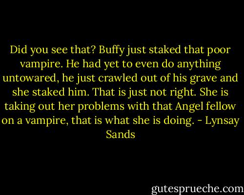 Did you see that? Buffy just staked that poor vampire. He had yet to even do anything untowared, he just crawled out of his grave and she staked him. That is just not right. She is taking out her problems with that Angel fellow on a vampire, that is what she is doing. - Lynsay Sands