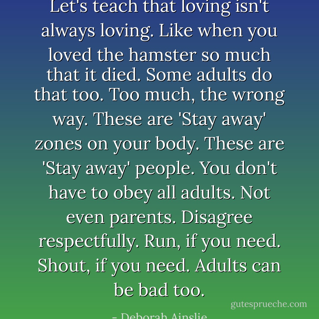 Let's teach that loving isn't always loving. Like when you loved the hamster so much that it died. Some adults do that too. Too much, the wrong way. These are 'Stay away' zones on your body. These are 'Stay away' people. You don't have to obey all adults. Not even parents. Disagree respectfully. Run, if you need. Shout, if you need. Adults can be bad too. - Deborah Ainslie