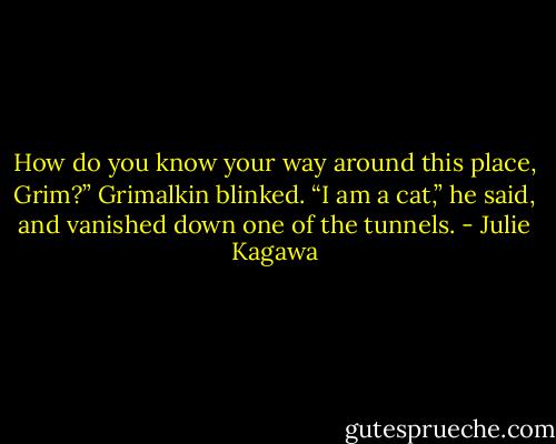How do you know your way around this place, Grim?”<br />Grimalkin blinked. “I am a cat,” he said, and vanished down one of the<br />tunnels. - Julie Kagawa