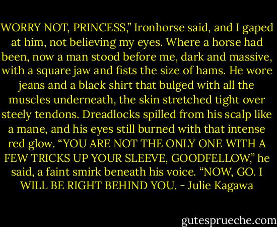 WORRY NOT, PRINCESS,” Ironhorse said, and I gaped at him, not believing my eyes. Where a horse had been, now a man stood before me, dark and massive, with a square jaw and fists the size of hams. He wore jeans and a black shirt that bulged with all the muscles underneath, the skin stretched tight over steely tendons. Dreadlocks spilled from his scalp like a mane, and his eyes still burned with that intense red glow. “YOU ARE NOT THE ONLY ONE WITH A FEW TRICKS UP YOUR SLEEVE, GOODFELLOW,” he said, a faint smirk beneath his voice. “NOW, GO. I WILL BE RIGHT BEHIND YOU. - Julie Kagawa