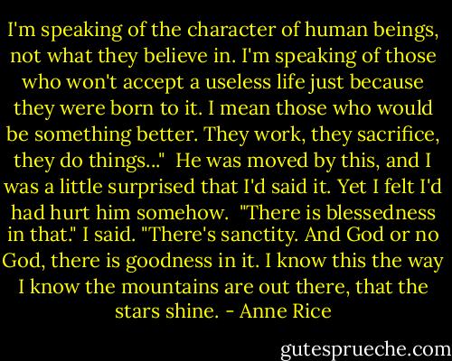 I'm speaking of the character of human beings, not what they believe in. I'm speaking of those who won't accept a useless life just because they were born to it. I mean those who would be something better. They work, they sacrifice, they do things..." <br />He was moved by this, and I was a little surprised that I'd said it. Yet I felt I'd had hurt him somehow. <br />"There is blessedness in that." I said. "There's sanctity. And God or no God, there is goodness in it. I know this the way I know the mountains are out there, that the stars shine. - Anne Rice