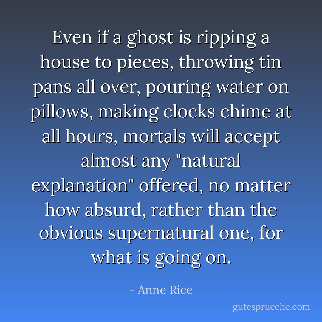 Even if a ghost is ripping a house to pieces, throwing tin pans all over, pouring water on pillows, making clocks chime at all hours, mortals will accept almost any "natural explanation" offered, no matter how absurd, rather than the obvious supernatural one, for what is going on. - Anne Rice