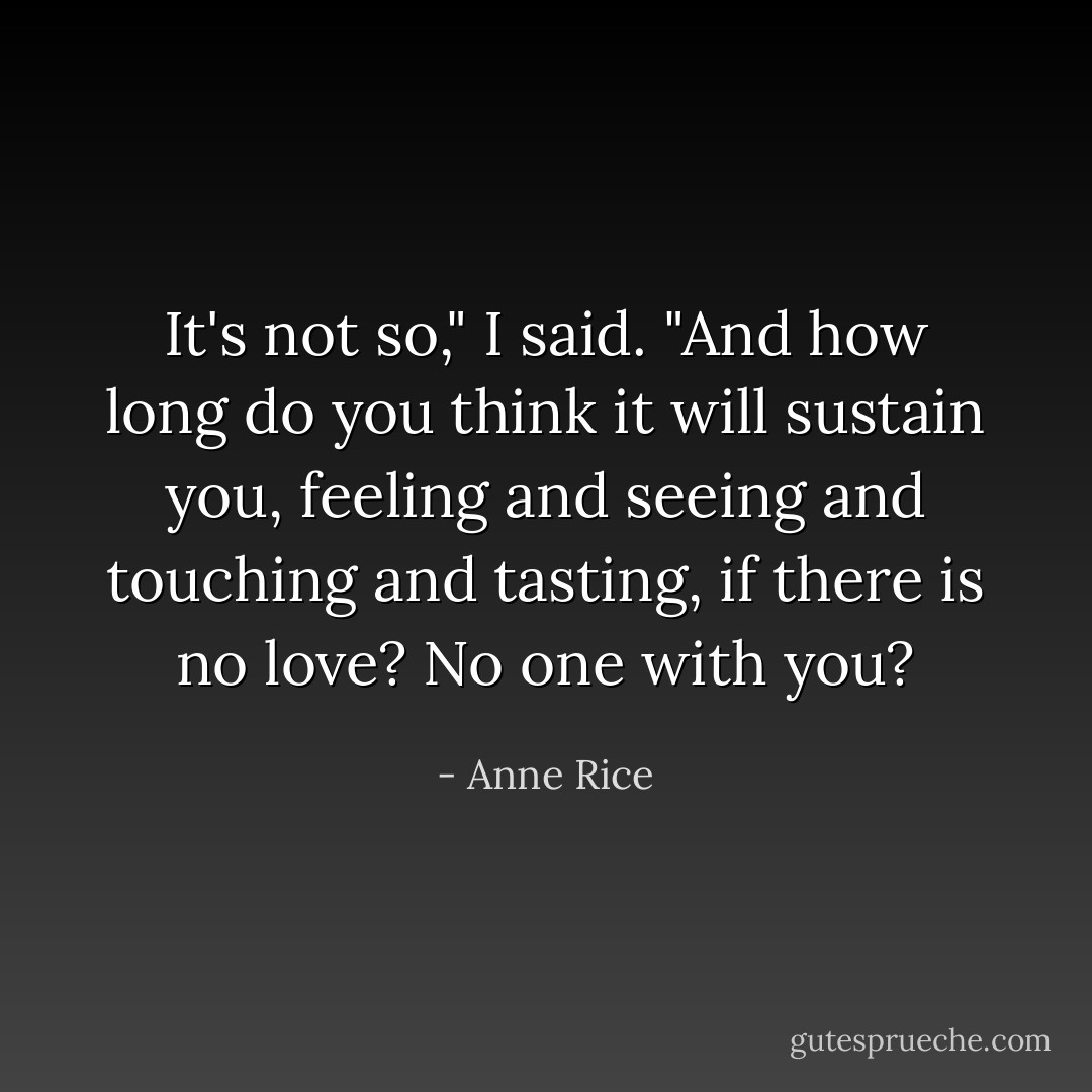It's not so," I said. "And how long do you think it will sustain you, feeling and seeing and touching and tasting, if there is no love? No one with you? - Anne Rice