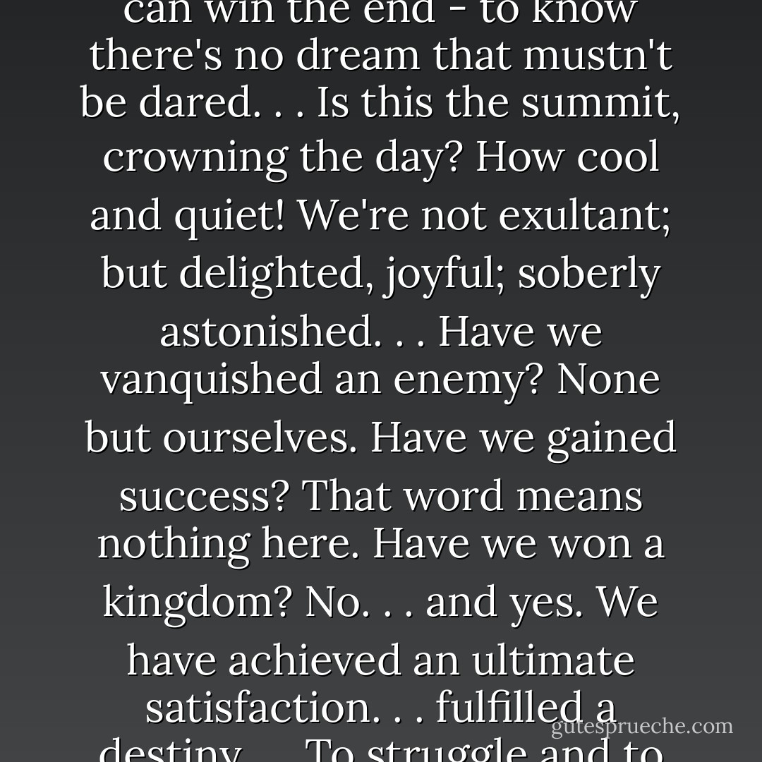 How to get the best of it all? One must conquer, achieve, get to the top; one must know the end to be convinced that one can win the end - to know there's no dream that mustn't be dared. . . Is this the summit, crowning the day? How cool and quiet! We're not exultant; but delighted, joyful; soberly astonished. . . Have we vanquished an enemy? None but ourselves. Have we gained success? That word means nothing here. Have we won a kingdom? No. . . and yes. We have achieved an ultimate satisfaction. . . fulfilled a destiny. . . To struggle and to understand - never this last without the other; such is the law. . . - George Mallory