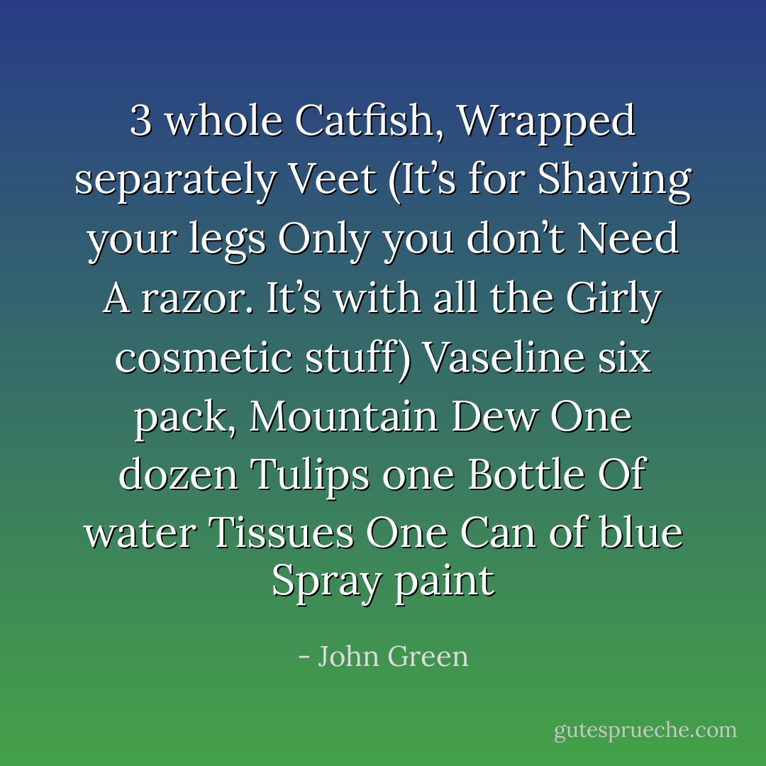 3 whole Catfish, Wrapped separately<br />Veet (It’s for Shaving your legs Only you don’t Need A razor. It’s with all the Girly<br />cosmetic stuff)<br />Vaseline<br />six pack, Mountain Dew<br />One dozen Tulips<br />one Bottle Of water<br />Tissues<br />One Can of blue Spray paint - John Green