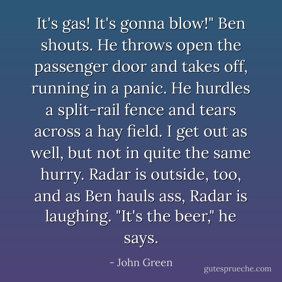 It's gas! It's gonna blow!" Ben shouts. He throws open the passenger door and takes off, running in a panic. He hurdles a split-rail fence and tears across a hay field. I get out as well, but not in quite the same hurry. Radar is outside, too, and as Ben hauls ass, Radar is laughing. "It's the beer," he says. - John Green