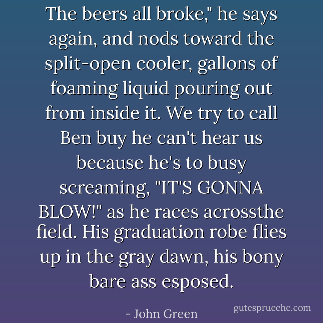 The beers all broke," he says again, and nods toward the split-open cooler, gallons of foaming liquid pouring out from inside it. We try to call Ben buy he can't hear us because he's to busy screaming, "IT'S GONNA BLOW!" as he races acrossthe field. His graduation robe flies up in the gray dawn, his bony bare ass esposed. - John Green