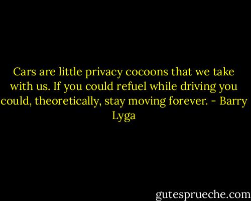 Cars are little privacy cocoons that we take with us. If you could refuel while driving you could, theoretically, stay moving forever. - Barry Lyga
