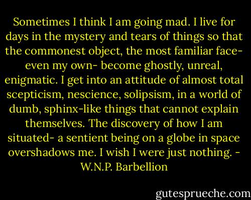 Sometimes I think I am going mad. I live for days in the mystery and tears of things so that the commonest object, the most familiar face- even my own- become ghostly, unreal, enigmatic. I get into an attitude of almost total scepticism, nescience, solipsism, in a world of dumb, sphinx-like things that cannot explain themselves. The discovery of how I am situated- a sentient being on a globe in space overshadows me. I wish I were just nothing. - W.N.P. Barbellion
