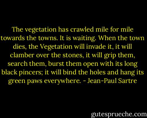 The vegetation has crawled mile for mile towards the towns. It is waiting. When the town dies, the Vegetation will invade it, it will clamber over the stones, it will grip them, search them, burst them open with its long black pincers; it will bind the holes and hang its green paws everywhere. - Jean-Paul Sartre