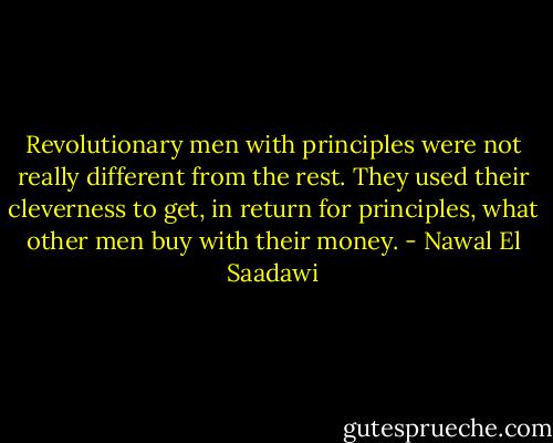 Revolutionary men with principles were not really different from the rest. They used their cleverness to get, in return for principles, what other men buy with their money. - Nawal El Saadawi