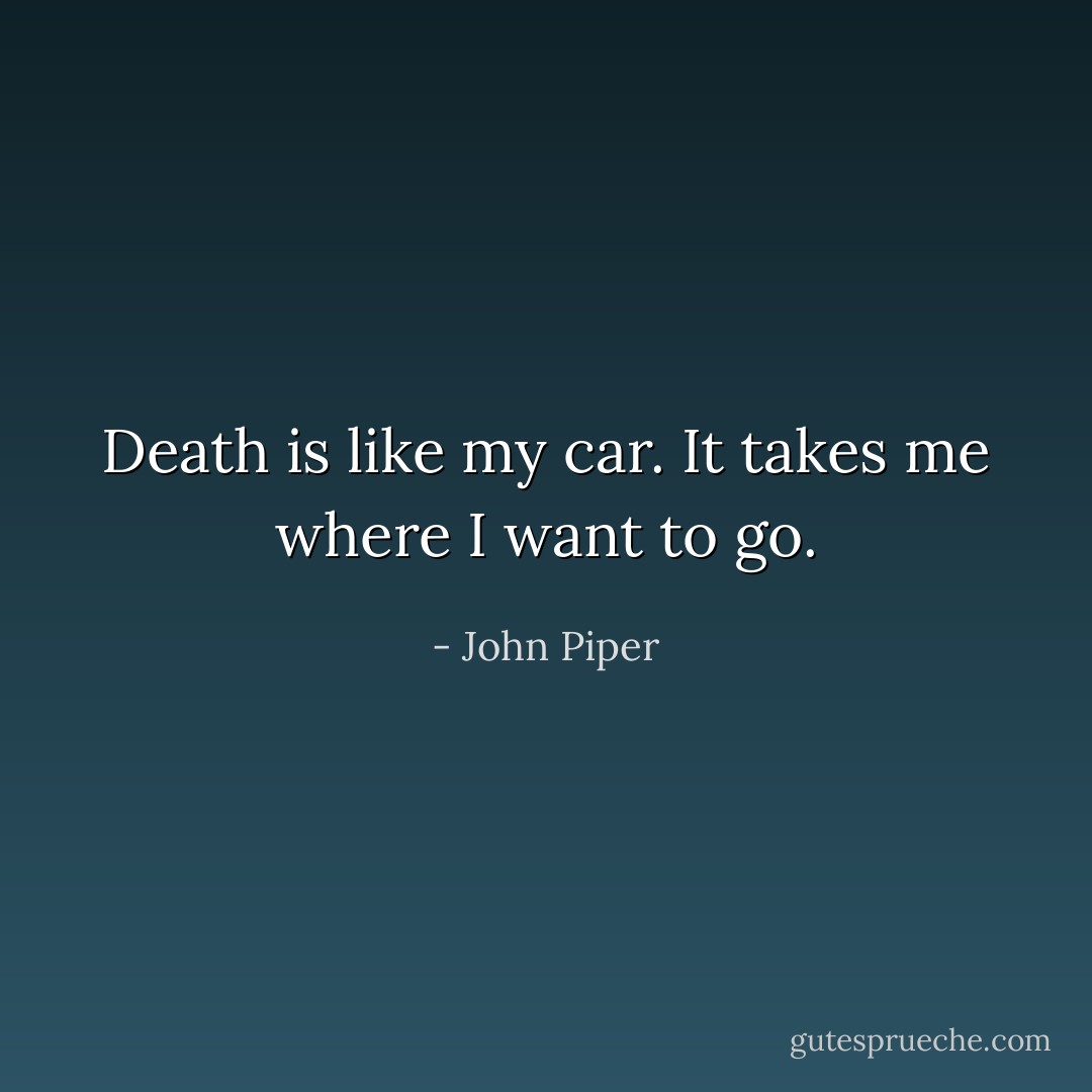 Death is like my car. It takes me where I want to go. - John Piper