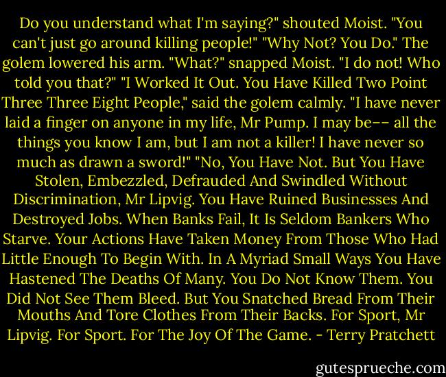 Do you understand what I'm saying?"<br />shouted Moist. "You can't just go around killing people!"<br />"Why Not? You Do." The golem lowered his arm.<br />"What?" snapped Moist. "I do not! Who told you that?"<br />"I Worked It Out. You Have Killed Two Point Three Three Eight People," said the golem calmly.<br />"I have never laid a finger on anyone in my life, Mr Pump. I may be–– all the things you know I am, but I am not a killer! I have never so much as drawn a sword!"<br />"No, You Have Not. But You Have Stolen, Embezzled, Defrauded And Swindled Without Discrimination, Mr Lipvig. You Have Ruined Businesses And Destroyed Jobs. When Banks Fail, It Is Seldom Bankers Who Starve. Your Actions Have Taken Money From Those Who Had Little Enough To Begin With. In A Myriad Small Ways You Have Hastened The Deaths Of Many. You Do Not Know Them. You Did Not See Them Bleed. But You Snatched Bread From Their Mouths And Tore Clothes From Their Backs. For Sport, Mr Lipvig. For Sport. For The Joy Of The Game. - Terry Pratchett