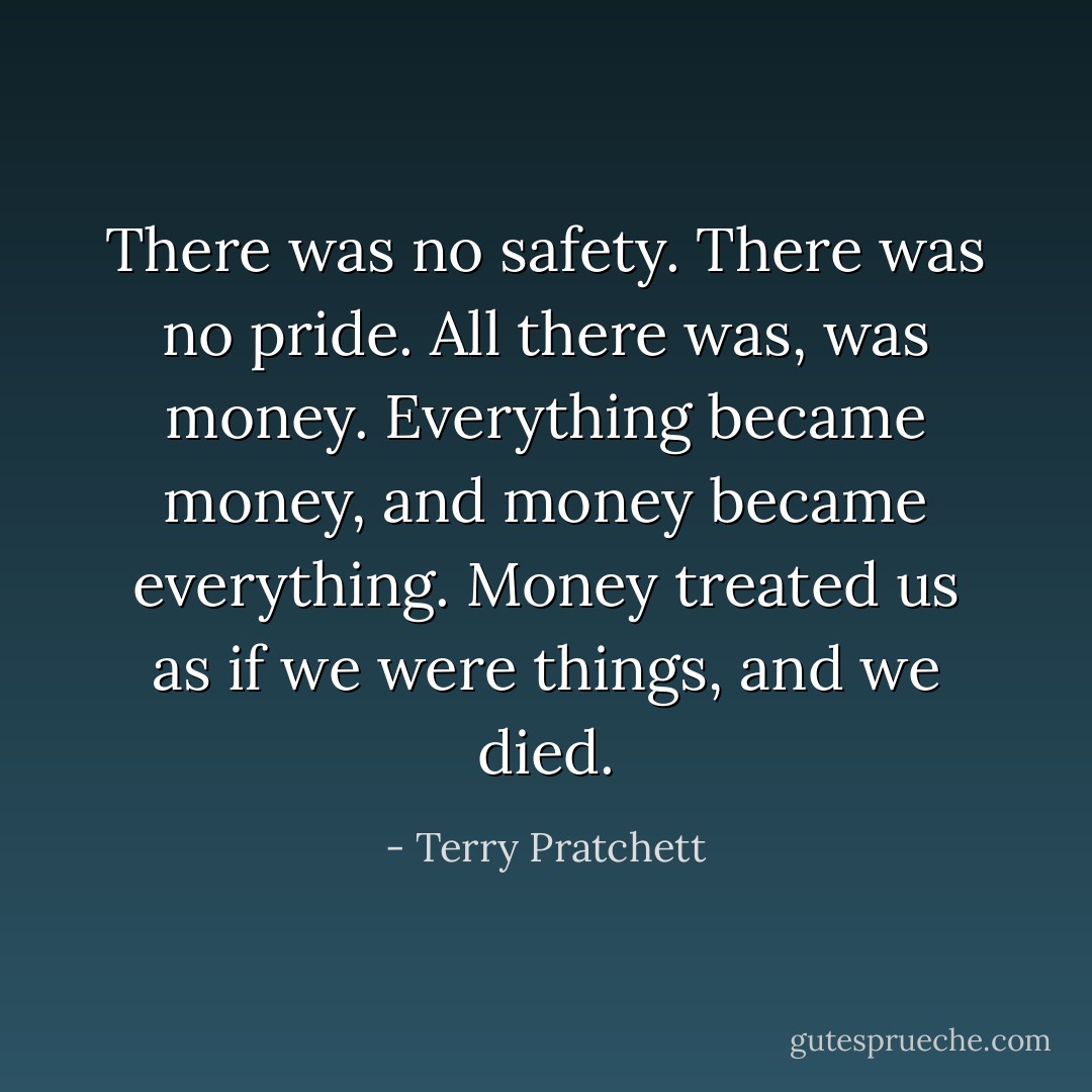 There was no safety. There was no pride. All there was, was money. Everything became money, and money became everything. Money treated us as if we were things, and we died. - Terry Pratchett