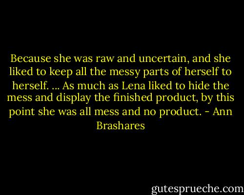 Because she was raw and uncertain, and she liked to keep all the messy parts of herself to herself. ... As much as Lena liked to hide the mess and display the finished product, by this point she was all mess and no product. - Ann Brashares