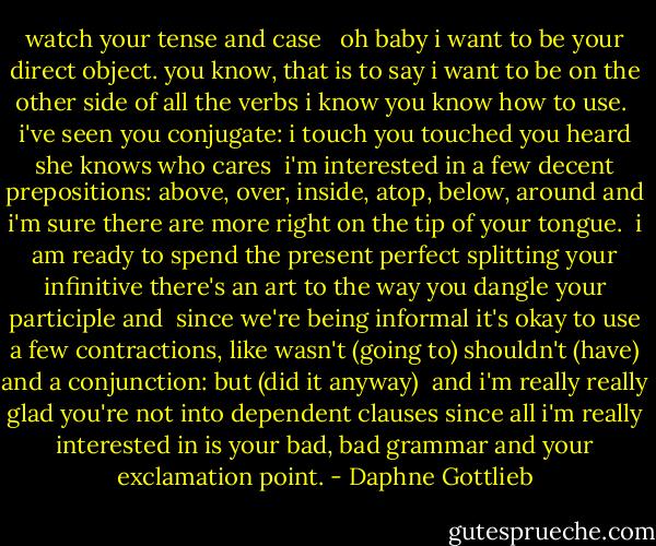 watch your tense and case <br /><br />oh baby<br />i want to be your direct object.<br />you know, that is to say<br />i want to be on the other<br />side of all the verbs i know<br />you know how to use.<br /><br />i've seen you conjugate:<br />i touch<br />you touched<br />you heard<br />she knows<br />who cares<br /><br />i'm interested in<br />a few decent prepositions:<br />above, over, inside, atop,<br />below, around and<br />i'm sure there are more<br />right on the tip of<br />your tongue.<br /><br />i am ready to spend<br />the present perfect<br />splitting your infinitive<br />there's an art to the way you<br />dangle your participle and<br /><br />since we're being informal it's okay to<br />use a few contractions, like<br />wasn't (going to)<br />shouldn't (have)<br />and a conjunction:<br />but (did it anyway)<br /><br />and i'm really really glad<br />you're not into dependent<br />clauses since all i'm really<br />interested in is your<br />bad, bad grammar<br />and your exclamation point. - Daphne Gottlieb