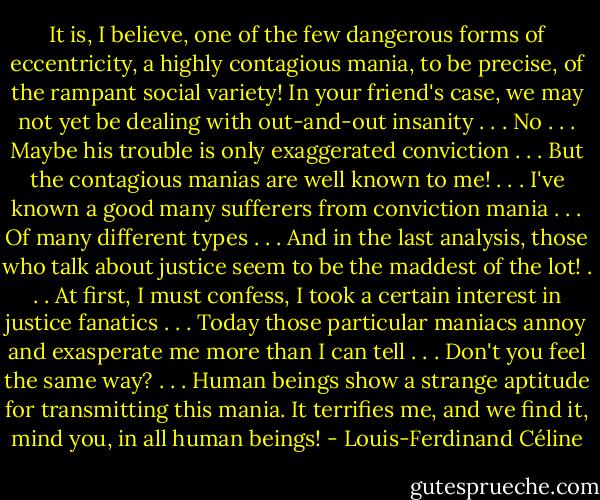 It is, I believe, one of the few dangerous forms of eccentricity, a highly contagious mania, to be precise, of the rampant social variety! In your friend's case, we may not yet be dealing with out-and-out insanity . . . No . . . Maybe his trouble is only exaggerated conviction . . . But the contagious manias are well known to me! . . . I've known a good many sufferers from conviction mania . . . Of many different types . . . And in the last analysis, those who talk about justice seem to be the maddest of the lot! . . . At first, I must confess, I took a certain interest in justice fanatics . . . Today those particular maniacs annoy and exasperate me more than I can tell . . . Don't you feel the same way? . . . Human beings show a strange aptitude for transmitting this mania. It terrifies me, and we find it, mind you, in all human beings! - Louis-Ferdinand Céline