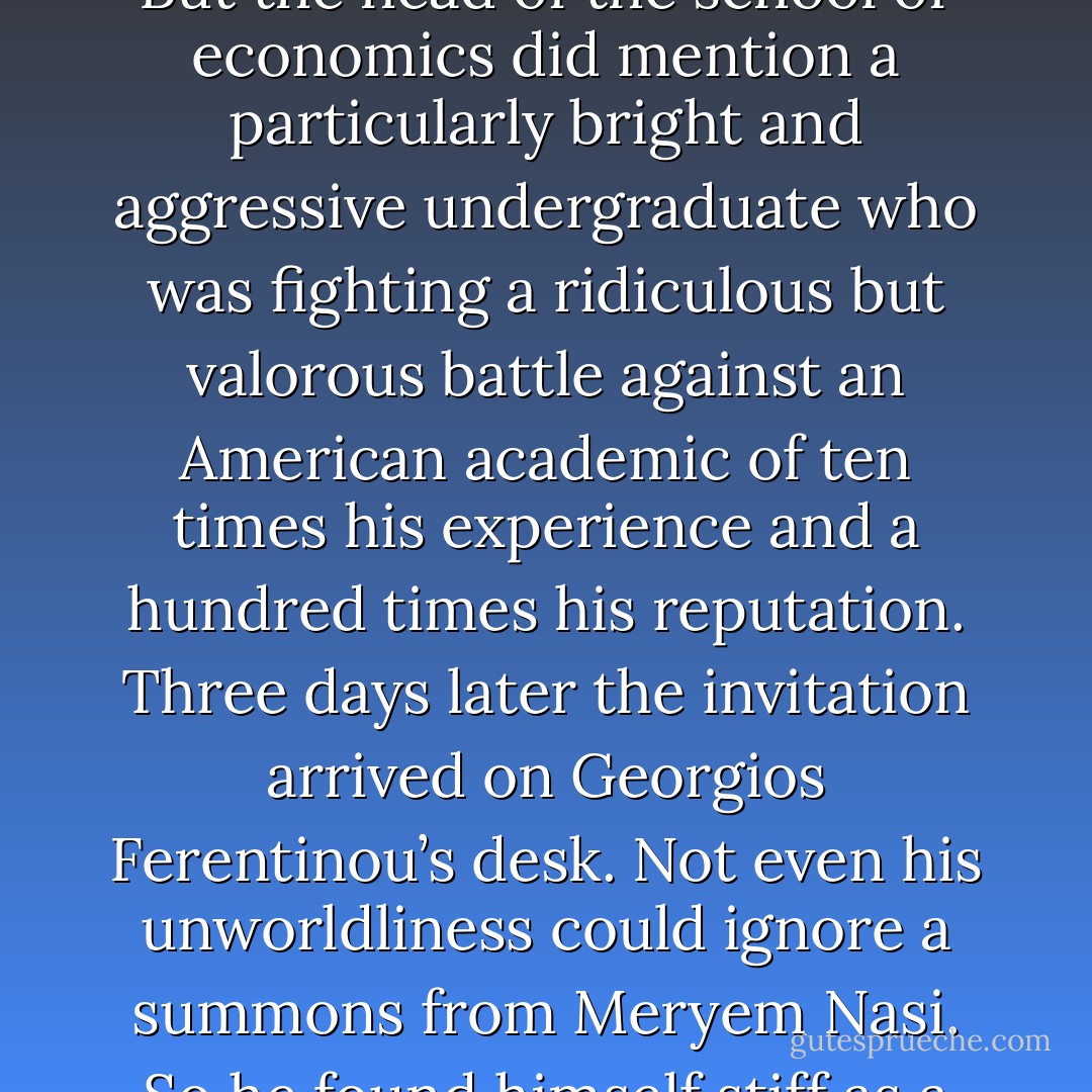 If there is one thing will kill Turkey,’ she would say, ‘it is a famine of ideas.’<br />No one in her coterie dared mention that if anything was killing Turkey it was a surfeit of ideas, too many political visions and ideologies. But the head of the school of economics did mention a particularly bright and aggressive undergraduate who was fighting a ridiculous but valorous battle against an American academic of ten times his experience and a hundred times his reputation. Three days later the invitation arrived on Georgios Ferentinou’s desk. Not even his unworldliness could ignore a summons from Meryem Nasi. So he found himself stiff as a wire in a hired suit and cheap shoes clutching a glass on her Yeniköy terrace, grimacing nervously at anyone who moved through his personal space. - Ian McDonald