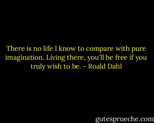 There is no life I know to compare with pure imagination. Living there, you'll be free if you truly wish to be. - Roald Dahl
