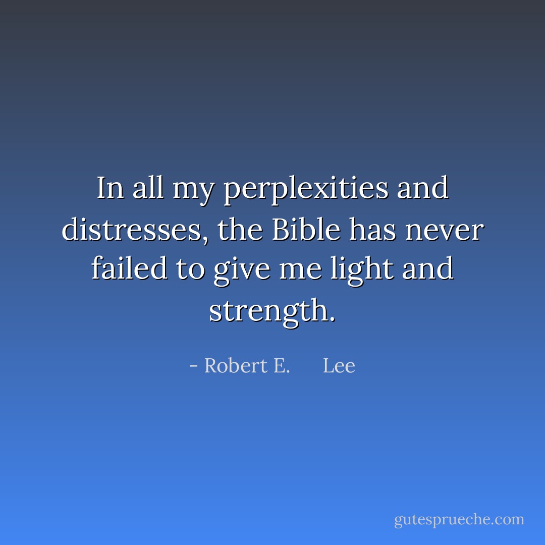 In all my perplexities and distresses, the Bible has never failed to give me light and strength. - Robert E.      Lee