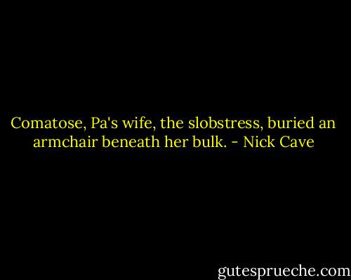 Comatose, Pa's wife, the slobstress, buried an armchair beneath her bulk. - Nick Cave