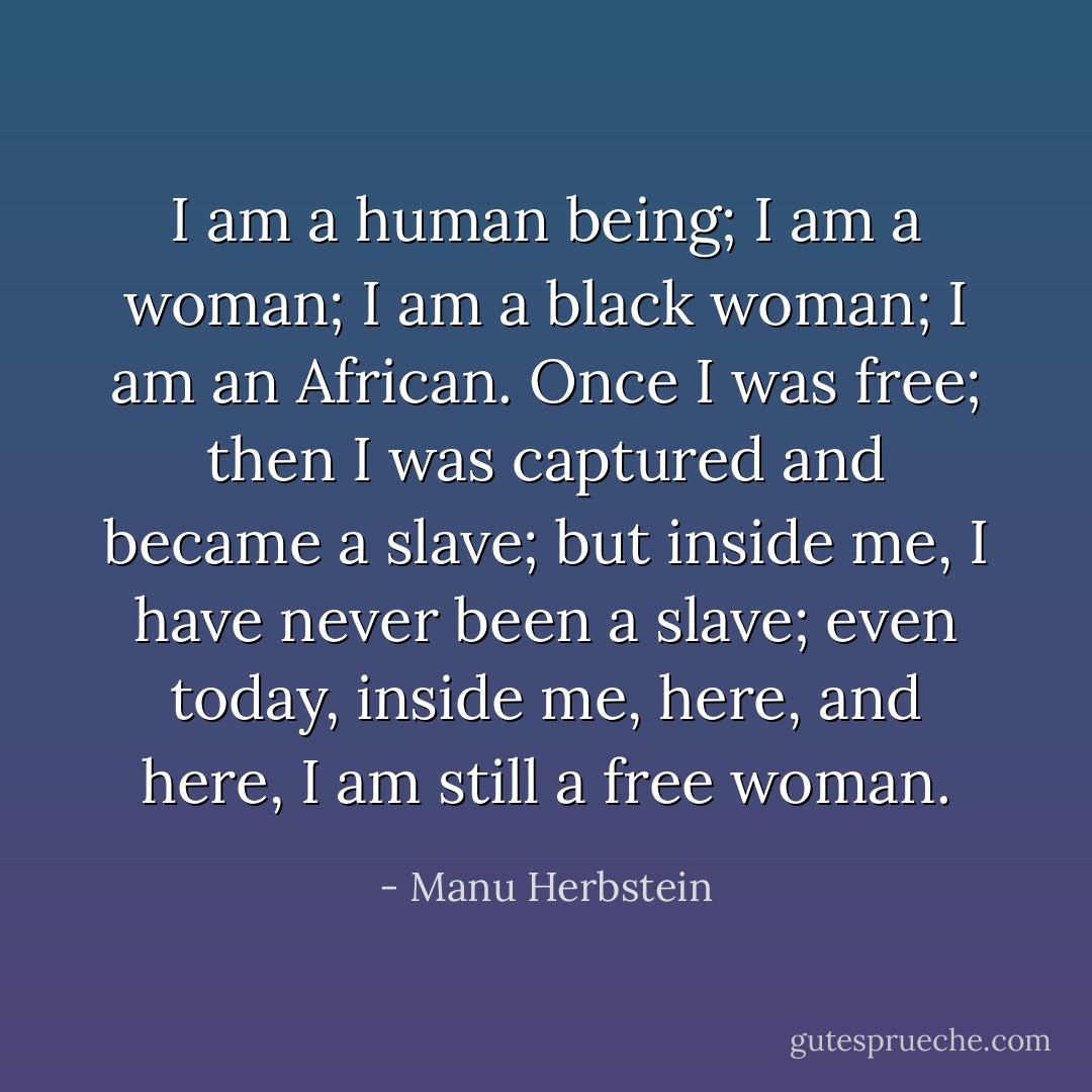 I am a human being; I am a woman; I am a black woman; I am an African. Once I was free; then I was captured and became a slave; but inside me, I have never been a slave; even today, inside me, here, and here, I am still a free woman. - Manu Herbstein