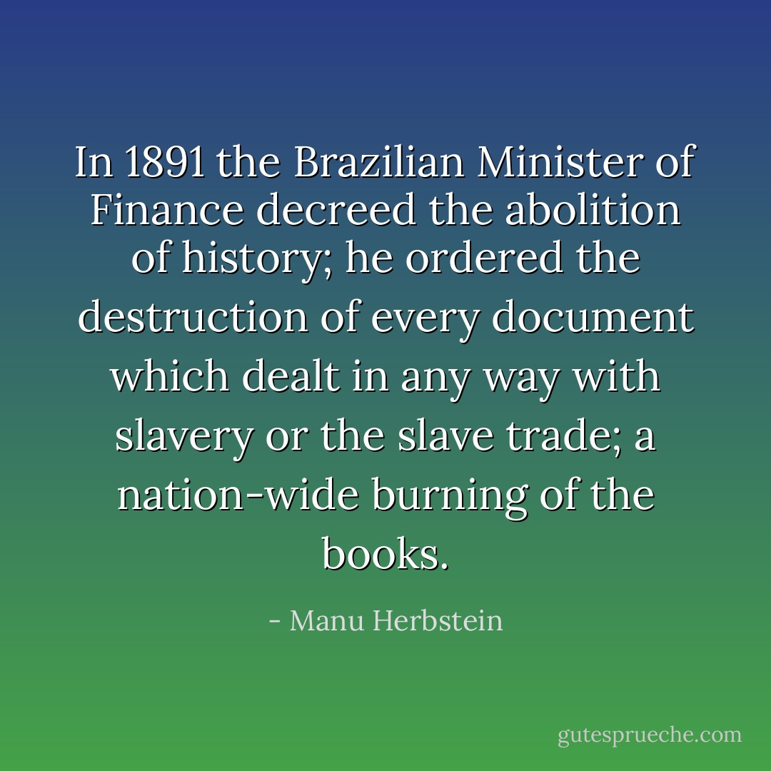 In 1891 the Brazilian Minister of Finance decreed the abolition of history; he ordered the destruction of every document which dealt in any way with slavery or the slave trade; a nation-wide burning of the books. - Manu Herbstein
