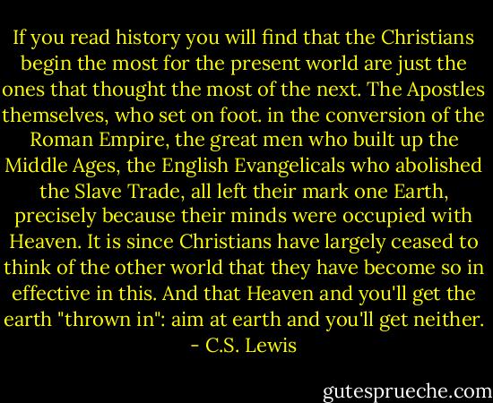 If you read history you will find that the Christians begin the most for the present world are just the ones that thought the most of the next. The Apostles themselves, who set on foot. in the conversion of the Roman Empire, the great men who built up the Middle Ages, the English Evangelicals who abolished the Slave Trade, all left their mark one Earth, precisely because their minds were occupied with Heaven. It is since Christians have largely ceased to think of the other world that they have become so in effective in this. And that Heaven and you'll get the earth "thrown in": aim at earth and you'll get neither. - C.S. Lewis