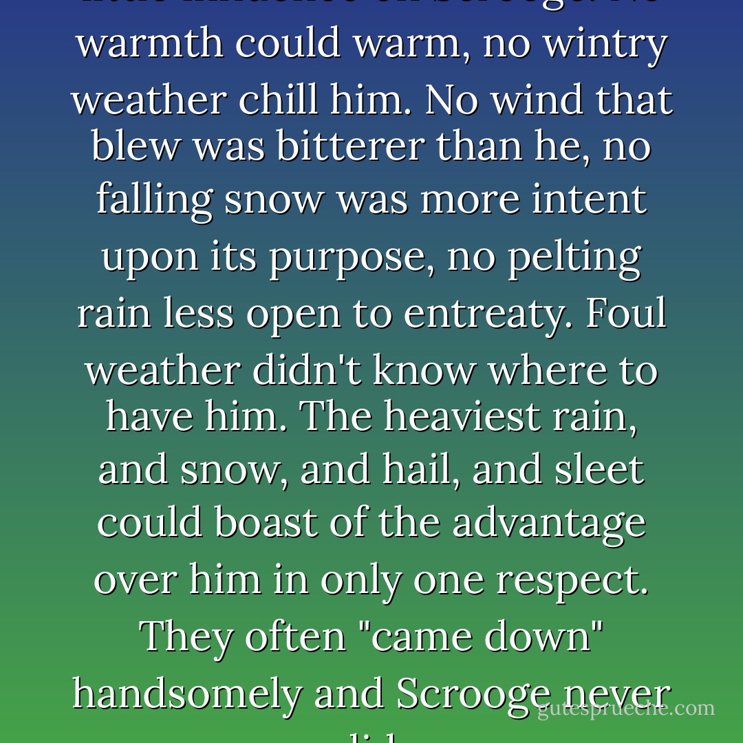 External heat and cold had little influence on Scrooge. No warmth could warm, no wintry weather chill him. No wind that blew was bitterer than he, no falling snow was more intent upon its purpose, no pelting rain less open to entreaty. Foul weather didn't know where to have him. The heaviest rain, and snow, and hail, and sleet could boast of the advantage over him in only one respect. They often "came down" handsomely and Scrooge never did. - Charles Dickens