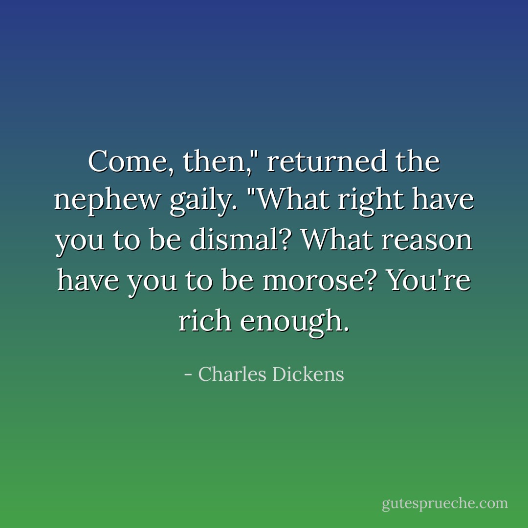 Come, then," returned the nephew gaily. "What right have you to be dismal? What reason have you to be morose? You're rich enough. - Charles Dickens