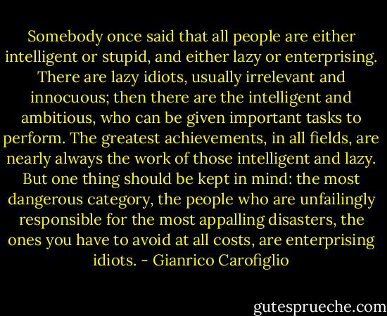 Somebody once said that all people are either intelligent or stupid, and either lazy or enterprising. There are lazy idiots, usually irrelevant and innocuous; then there are the intelligent and ambitious, who can be given important tasks to perform. The greatest achievements, in all fields, are nearly always the work of those intelligent and lazy. But one thing should be kept in mind: the most dangerous category, the people who are unfailingly responsible for the most appalling disasters, the ones you have to avoid at all costs, are enterprising idiots. - Gianrico Carofiglio