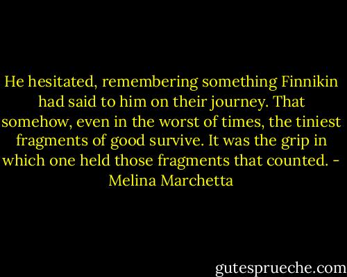 He hesitated, remembering something Finnikin had said to him on their journey. That somehow, even in the worst of times, the tiniest fragments of good survive. It was the grip in which one held those fragments that counted. - Melina Marchetta