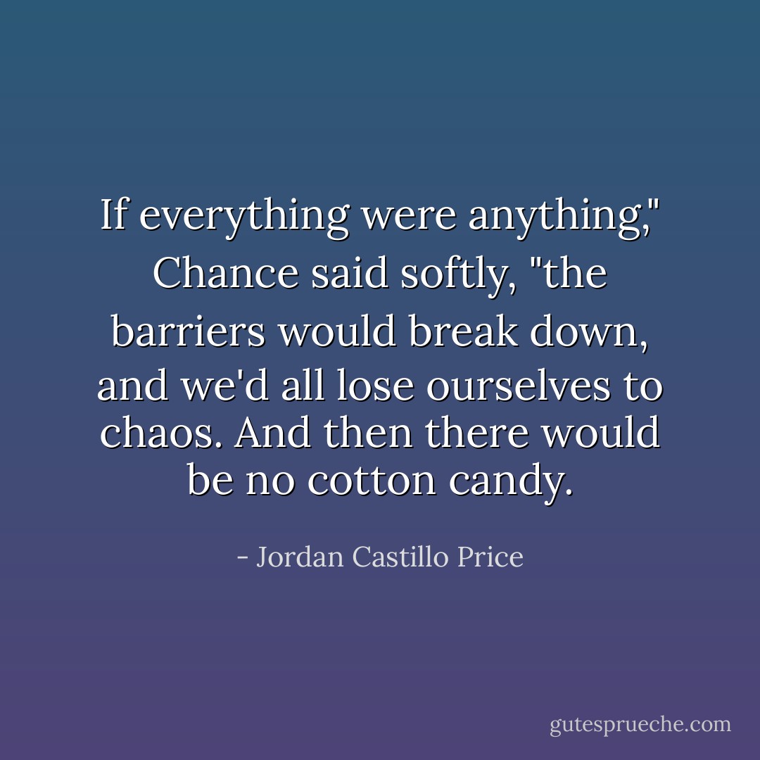 If everything were anything," Chance said softly, "the barriers would break down, and we'd all lose ourselves to chaos. And then there would be no cotton candy. - Jordan Castillo Price