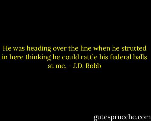 He was heading over the line when he strutted in here thinking he could rattle his federal balls at me. - J.D. Robb