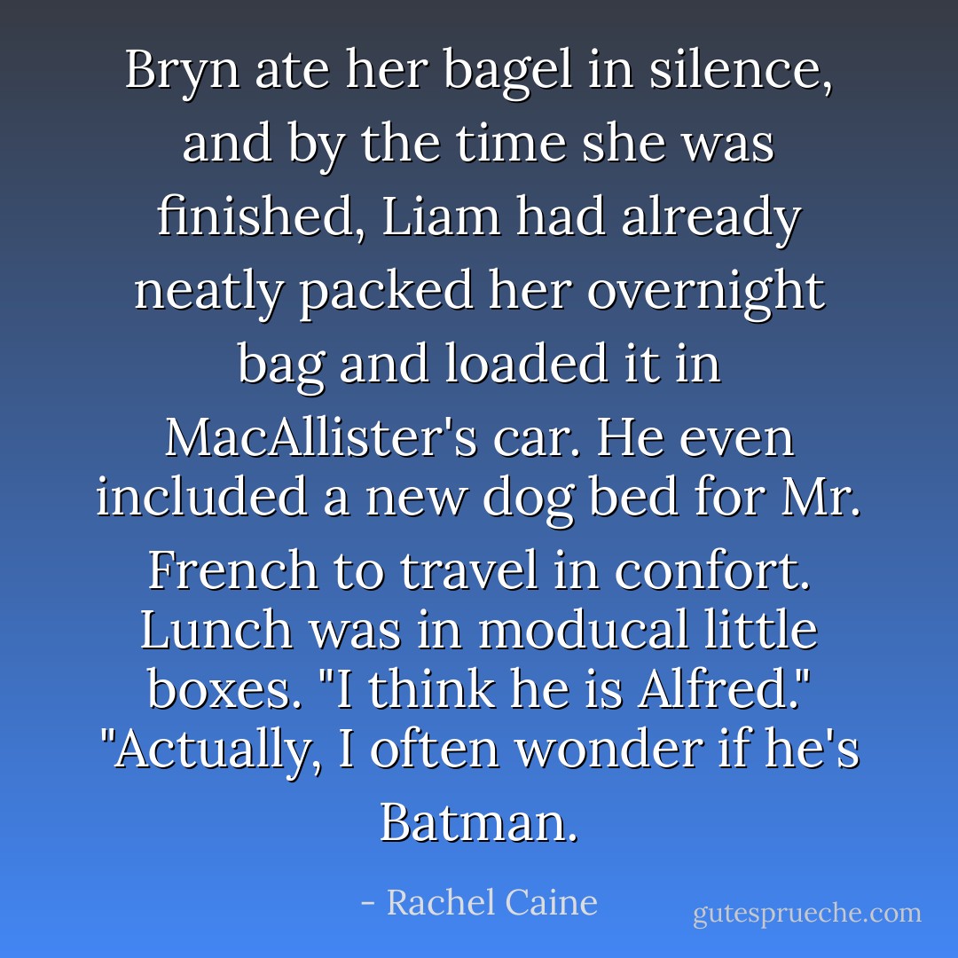 Bryn ate her bagel in silence, and by the time she was finished, Liam had already neatly packed her overnight bag and loaded it in MacAllister's car. He even included a new dog bed for Mr. French to travel in confort. Lunch was in moducal little boxes.<br />"I think he is Alfred."<br />"Actually, I often wonder if he's Batman. - Rachel Caine