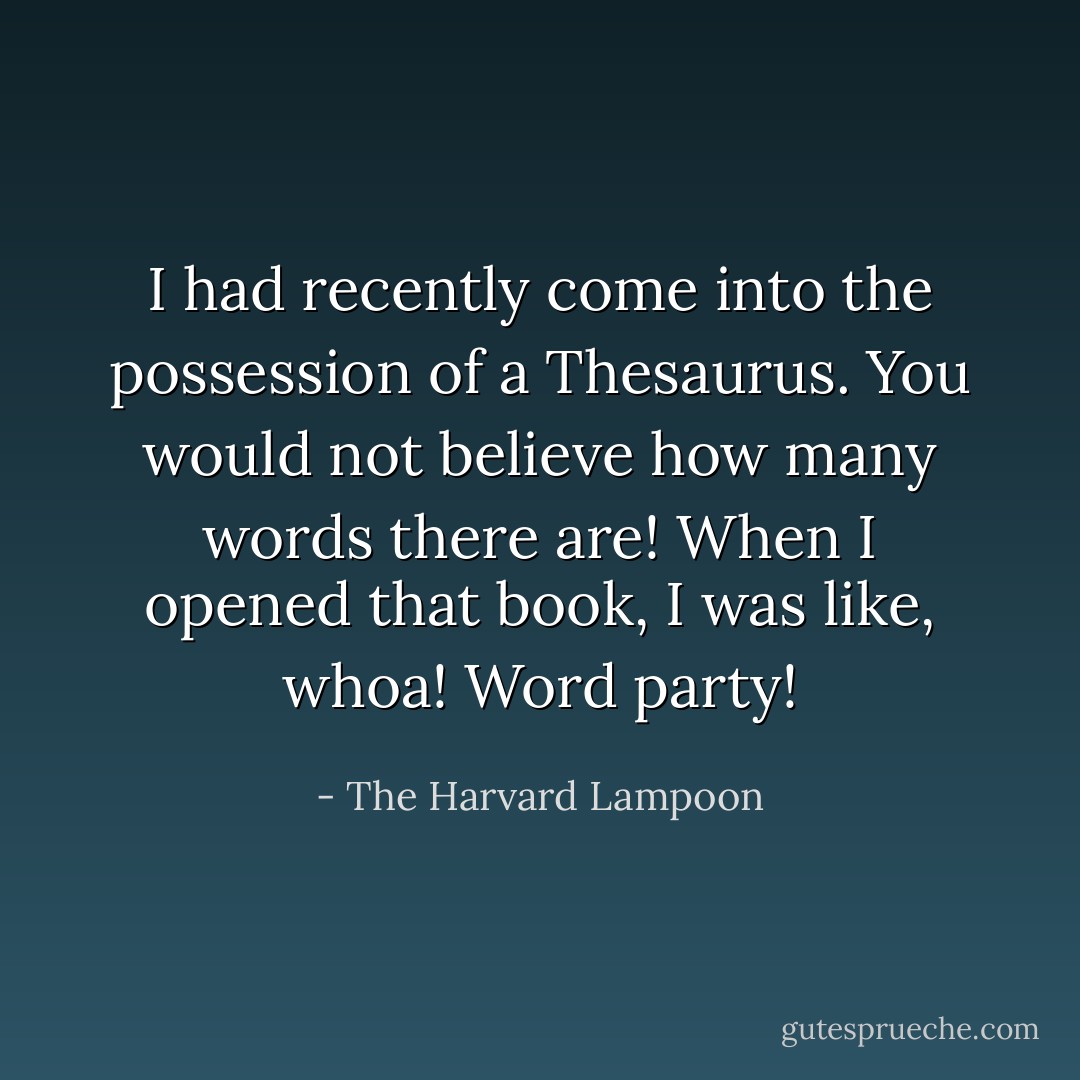I had recently come into the possession of a Thesaurus. You would not believe how many words there are! When I opened that book, I was like, whoa! Word party! - The Harvard Lampoon