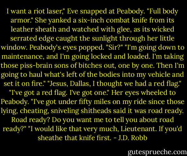 I want a riot laser," Eve snapped at Peabody. "Full body armor." She yanked a six-inch combat knife from its leather sheath and watched with glee, as its wicked serrated edge caught the sunlight through her little window.<br />Peabody's eyes popped. "Sir?"<br />"I'm going down to maintenance, and I'm going locked and loaded. I'm taking those piss-brain sons of bitches out, one by one. Then I'm going to haul what's left of the bodies into my vehicle and set it on fire."<br />"Jesus, Dallas, I thought we had a red flag."<br />"I've got a red flag. I've got one." Her eyes wheeled to Peabody. "I've got under fifty miles on my ride since those lying, cheating, sniveling shitheads said it was road ready. Road ready? Do you want me to tell you about road ready?"<br />"I would like that very much, Lieutenant. If you'd sheathe that knife first. - J.D. Robb