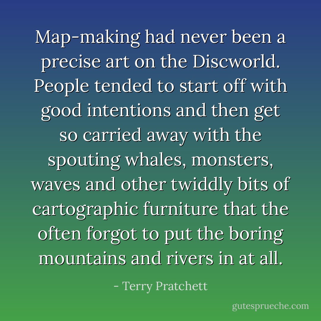 Map-making had never been a precise art on the Discworld. People tended to start off with good intentions and then get so carried away with the spouting whales, monsters, waves and other twiddly bits of cartographic furniture that the often forgot to put the boring mountains and rivers in at all. - Terry Pratchett