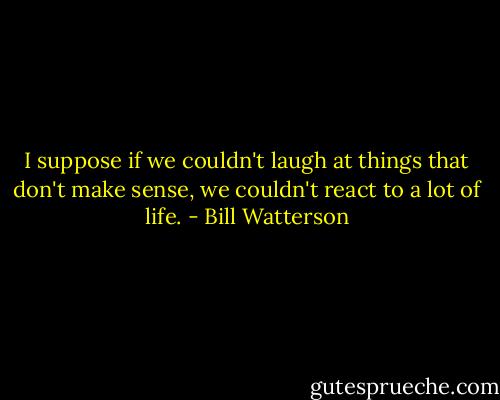 I suppose if we couldn't laugh at things that don't make sense, we couldn't react to a lot of life. - Bill Watterson
