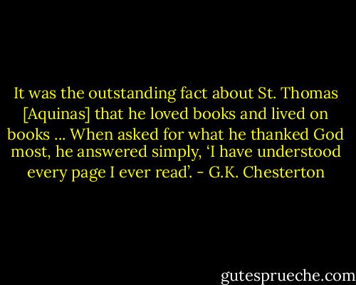 It was the outstanding fact about St. Thomas [Aquinas] that he loved books and lived on books ... When asked for what he thanked God most, he answered simply, ‘I have understood every page I ever read’. - G.K. Chesterton