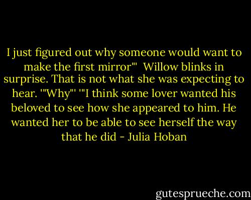 I just figured out why someone would want to make the first mirror"'<br /> Willow blinks in surprise. That is not what she was expecting to hear.<br />'"Why"'<br />'"I think some lover wanted his beloved to see how she appeared to him. He wanted her to be able to see herself the way that he did - Julia Hoban