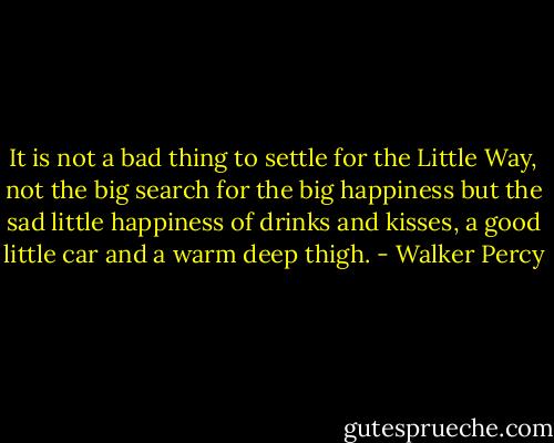 It is not a bad thing to settle for the Little Way, not the big search for the big happiness but the sad little happiness of drinks and kisses, a good little car and a warm deep thigh. - Walker Percy