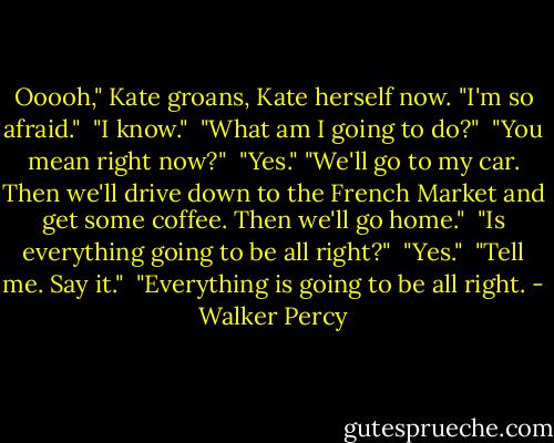 Ooooh," Kate groans, Kate herself now. "I'm so afraid." <br />"I know." <br />"What am I going to do?" <br />"You mean right now?" <br />"Yes."<br />"We'll go to my car. Then we'll drive down to the French Market and get some coffee. Then we'll go home." <br />"Is everything going to be all right?" <br />"Yes." <br />"Tell me. Say it." <br />"Everything is going to be all right. - Walker Percy