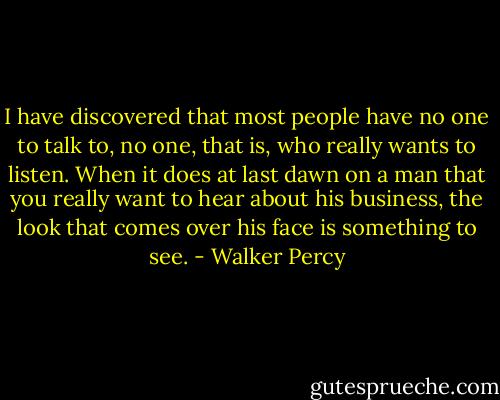 I have discovered that most people have no one to talk to, no one, that is, who really wants to listen. When it does at last dawn on a man that you really want to hear about his business, the look that comes over his face is something to see. - Walker Percy
