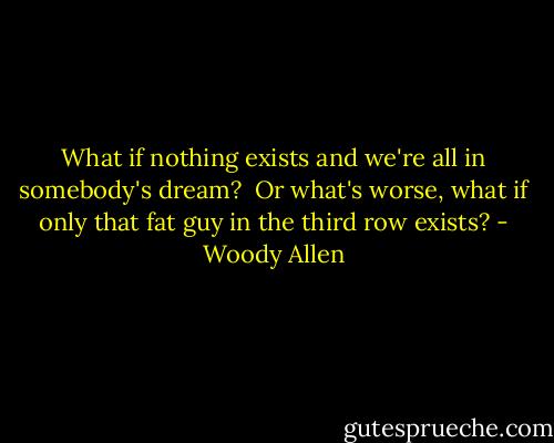 What if nothing exists and we're all in somebody's dream?<br /> Or what's worse, what if only that fat guy in the third row exists? - Woody Allen