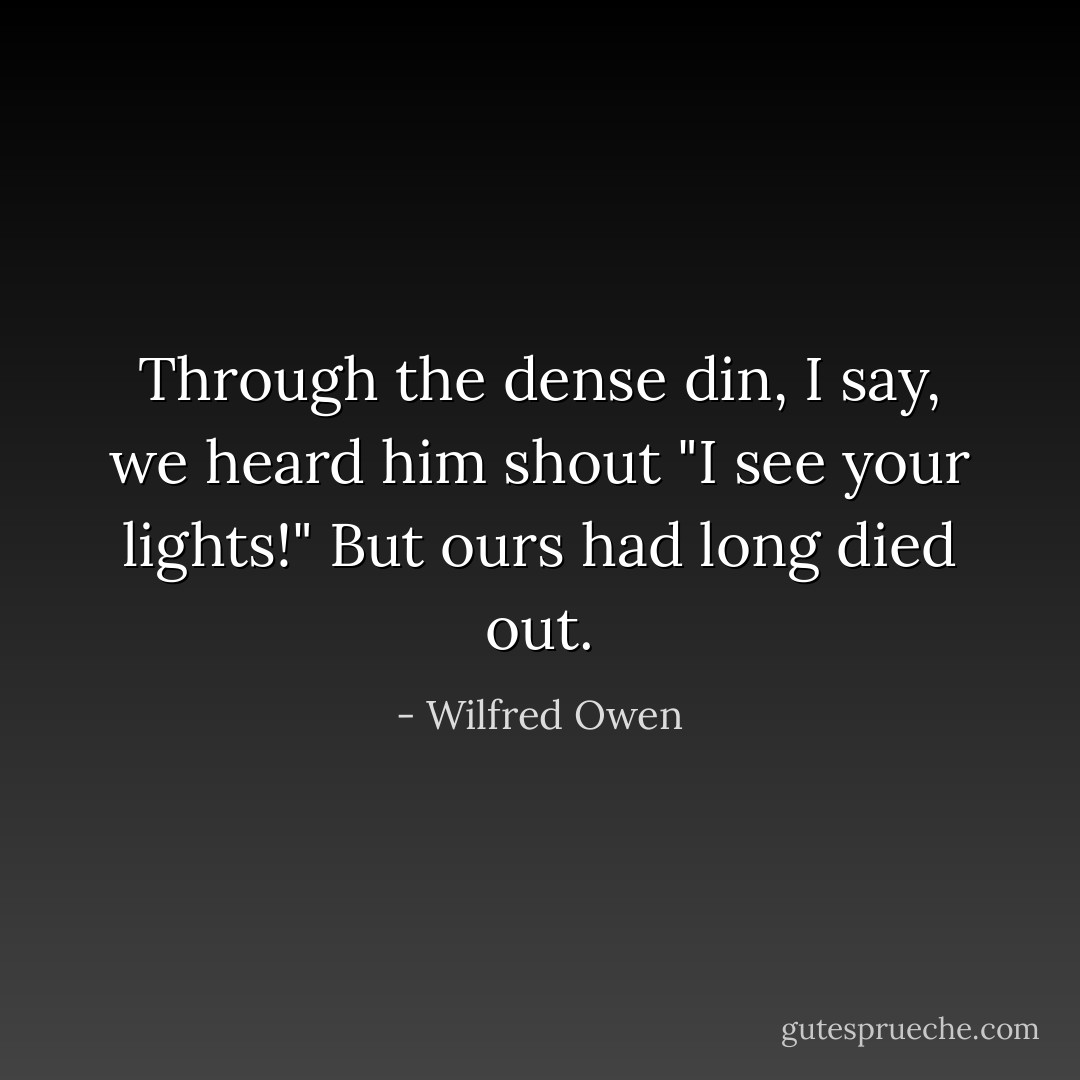 Through the dense din, I say, we heard him shout<br />"I see your lights!" But ours had long died out. - Wilfred Owen
